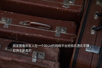 朋友圈看到有人在一個(gè)叫GM的網(wǎng)絡(luò)平臺(tái)搶購(gòu)名酒名茶賺取傭金是真的
