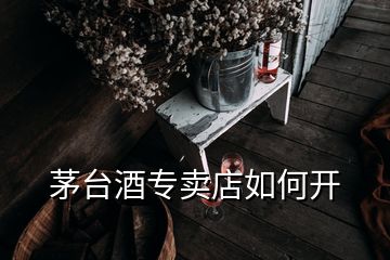 茅臺(tái)酒專(zhuān)賣(mài)店如何開(kāi)