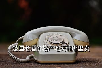 楚國(guó)老酒價(jià)格產(chǎn)地天津哪里賣(mài)