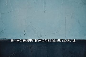 貴州茅臺(tái)集團(tuán)生產(chǎn)的茅臺(tái)特制酒日進(jìn)萬金多少錢