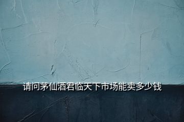 請(qǐng)問(wèn)茅仙酒君臨天下市場(chǎng)能賣(mài)多少錢(qián)