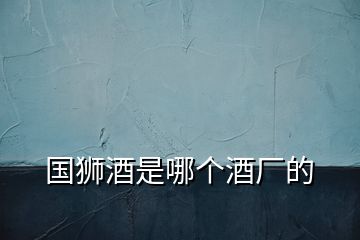國(guó)獅酒是哪個(gè)酒廠的