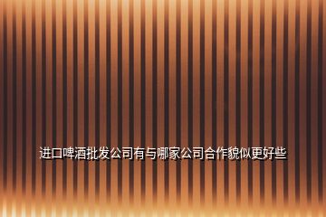進(jìn)口啤酒批發(fā)公司有與哪家公司合作貌似更好些