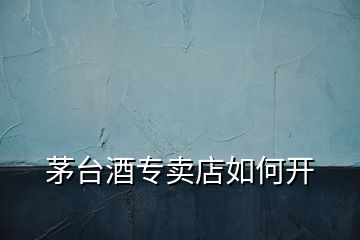 茅臺酒專賣店如何開