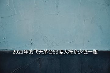 2021年的飛天茅臺53度大概多少錢一瓶