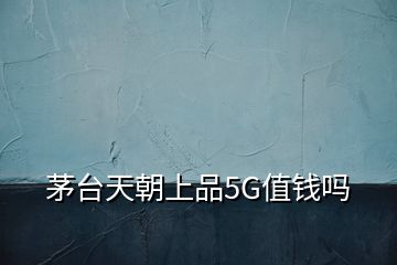 茅臺天朝上品5G值錢嗎