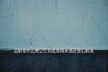 品斛堂的云南記憶到底是精米酒還是石斛酒