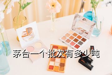 茅臺(tái)一個(gè)批次有多少噸