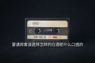 宴請賓客該選擇怎樣的白酒呢什么口感的