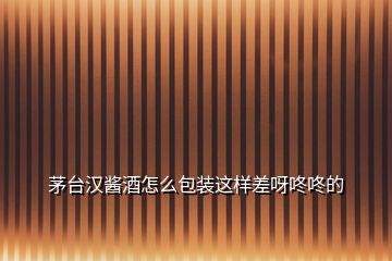 茅臺漢醬酒怎么包裝這樣差呀咚咚的
