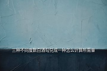三種不同度數白酒勾兌成一種怎么計算所需量