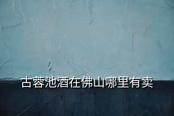 古蓉池酒在佛山哪里有賣(mài)