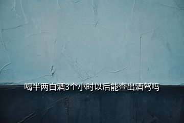 喝半兩白酒3個小時以后能查出酒駕嗎