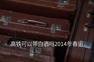 高鐵可以帶白酒嗎2014年春運