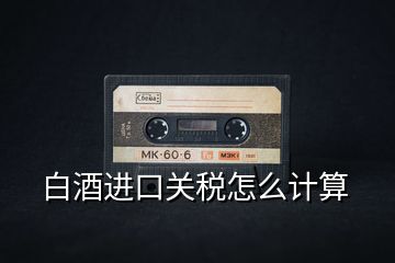 白酒進(jìn)口關(guān)稅怎么計算