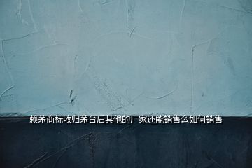 賴茅商標(biāo)收歸茅臺(tái)后其他的廠家還能銷售么如何銷售