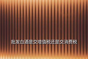 批發(fā)白酒是交增值稅還是交消費(fèi)稅