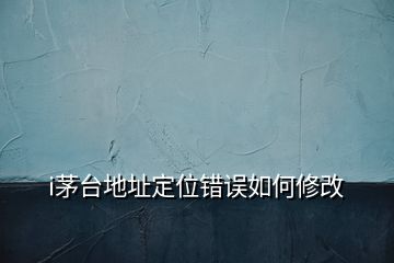 i茅臺(tái)地址定位錯(cuò)誤如何修改