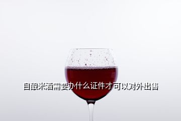 自釀米酒需要辦什么證件才可以對外出售