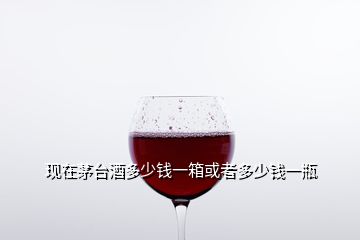 現在茅臺酒多少錢一箱或者多少錢一瓶