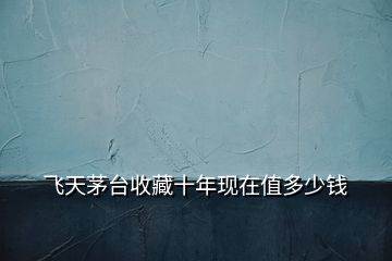 飛天茅臺收藏十年現(xiàn)在值多少錢