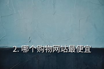 2. 哪個購物網(wǎng)站最便宜