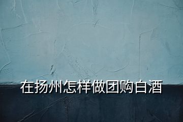 在揚(yáng)州怎樣做團(tuán)購白酒