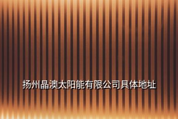 揚州晶澳太陽能有限公司具體地址