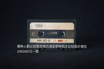 哪種人群比較喜歡喝白酒是那種檔次比較高價值在1082680元一瓶