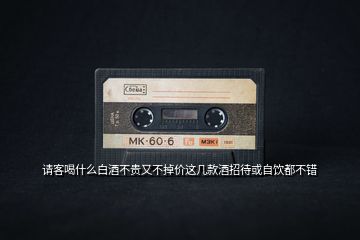 請(qǐng)客喝什么白酒不貴又不掉價(jià)這幾款酒招待或自飲都不錯(cuò)