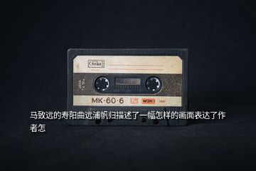 馬致遠的壽陽曲遠浦帆歸描述了一幅怎樣的畫面表達了作者怎