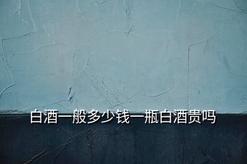白酒一般多少錢(qián)一瓶白酒貴嗎