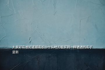 大家好有誰知道湖南長沙什么地方能買到一種酒酒的名子是新
