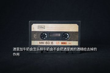 酒里加牛奶會怎么樣牛奶會不會把酒里面的酒精給去掉的作用