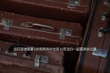 當(dāng)歸泡酒需要100克煎劑中也有10克當(dāng)歸一起服用會過量嗎