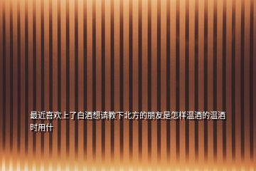 最近喜歡上了白酒想請(qǐng)教下北方的朋友是怎樣溫酒的溫酒時(shí)用什