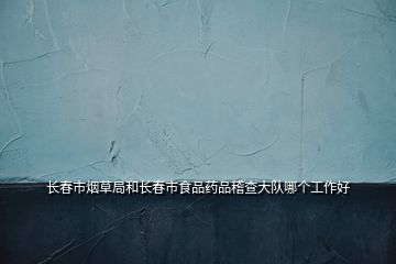 長(zhǎng)春市煙草局和長(zhǎng)春市食品藥品稽查大隊(duì)哪個(gè)工作好