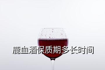 鹿血酒保質(zhì)期多長時間