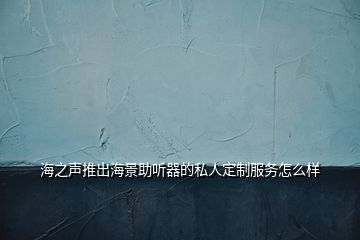 海之聲推出海景助聽(tīng)器的私人定制服務(wù)怎么樣