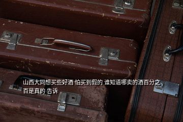 山西大同想買些好酒 怕買到假的 誰知道哪賣的酒百分之百是真的 告訴