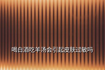 喝白酒吃羊湯會引起皮膚過敏嗎