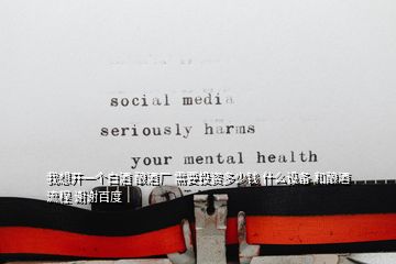我想開一個白酒 釀酒廠 需要投資多少錢 什么設(shè)備 和釀酒流程 謝謝百度