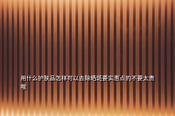 用什么護(hù)膚品怎樣可以去除曬斑要實(shí)惠點(diǎn)的不要太貴哦