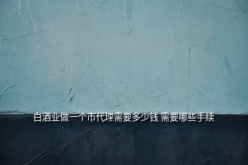 白酒業(yè)做一個市代理需要多少錢 需要哪些手續(xù)