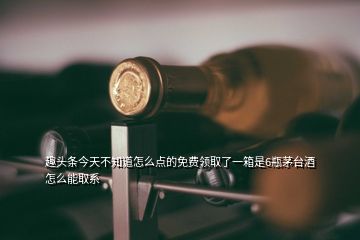 趣頭條今天不知道怎么點的免費領取了一箱是6瓶茅臺酒怎么能取系