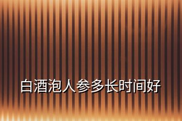 白酒泡人參多長時間好