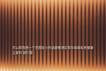可以幫我想一個范圍較小的話題像酒后駕車吸煙有害健康之類的 我們需