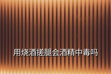 用燒酒搓腿會酒精中毒嗎