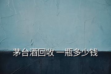 茅臺酒回收 一瓶多少錢