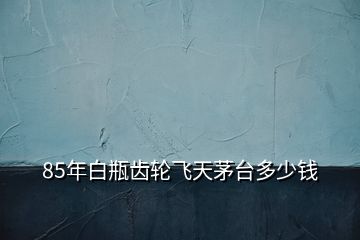 85年白瓶齒輪飛天茅臺(tái)多少錢
